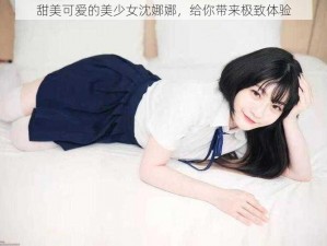 甜美可爱的美少女沈娜娜，给你带来极致体验