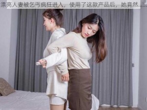 漂亮人妻被乞丐疯狂进入，使用了这款产品后，她竟然……