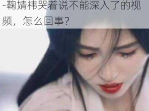 鞠婧祎哭着说不能深入了的视频-鞠婧祎哭着说不能深入了的视频，怎么回事？