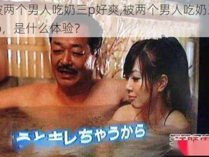 被两个男人吃奶三p好爽,被两个男人吃奶三 p，是什么体验？