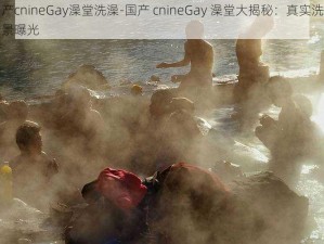 国产cnineGay澡堂洗澡-国产 cnineGay 澡堂大揭秘：真实洗澡场景曝光