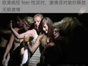 欧美疯狂 feer 性派对，激情派对助你释放无限激情