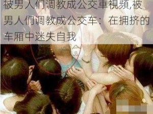 被男人们调教成公交車視頻,被男人们调教成公交车：在拥挤的车厢中迷失自我