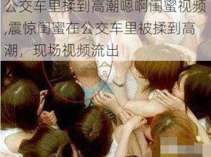 公交车里揉到高潮嗯啊闺蜜视频,震惊闺蜜在公交车里被揉到高潮，现场视频流出