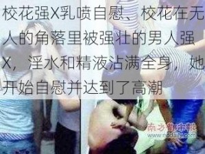 校花强X乳喷自慰、校花在无人的角落里被强壮的男人强 X，淫水和精液沾满全身，她开始自慰并达到了高潮