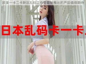 欧美一卡二卡新区乱码工作室最新推出的产品值得期待