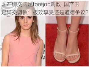 国产脚交玉足footjob调教_国产玉足脚交调教：极致享受还是道德争议？