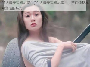 91人妻无码精品蜜桃(91 人妻无码精品蜜桃，带你领略成熟女性的魅力)