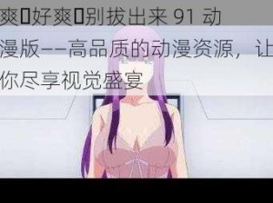 爽⋯好爽⋯别拔出来 91 动漫版——高品质的动漫资源，让你尽享视觉盛宴