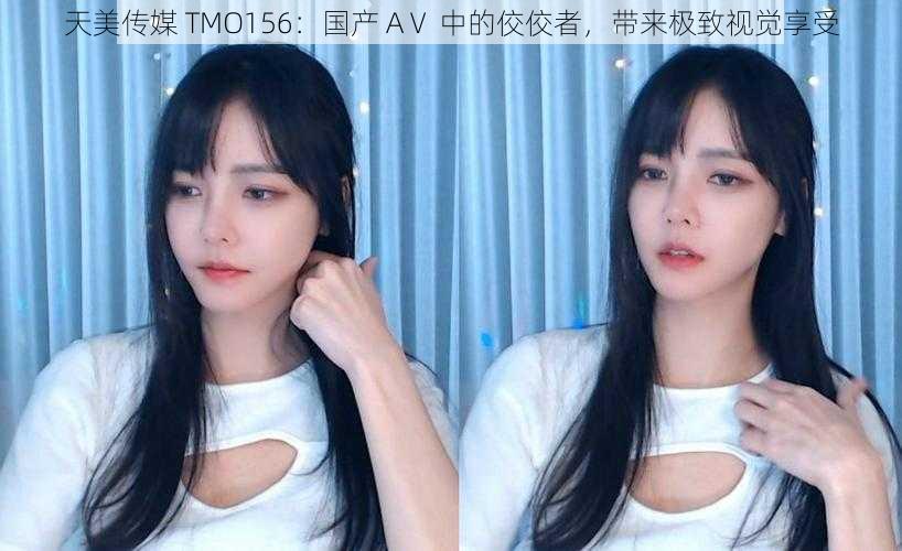 天美传媒 TMO156：国产 AⅤ 中的佼佼者，带来极致视觉享受