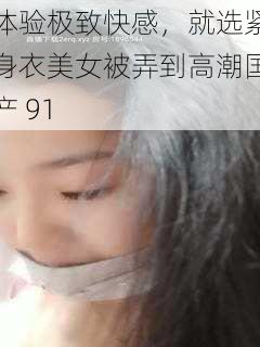 体验极致快感，就选紧身衣美女被弄到高潮国产 91