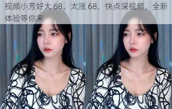 视频小芳好大 68，太涨 68，快点深视频，全新体验等你来