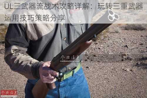 UL三武器流战术攻略详解：玩转三重武器运用技巧策略分享