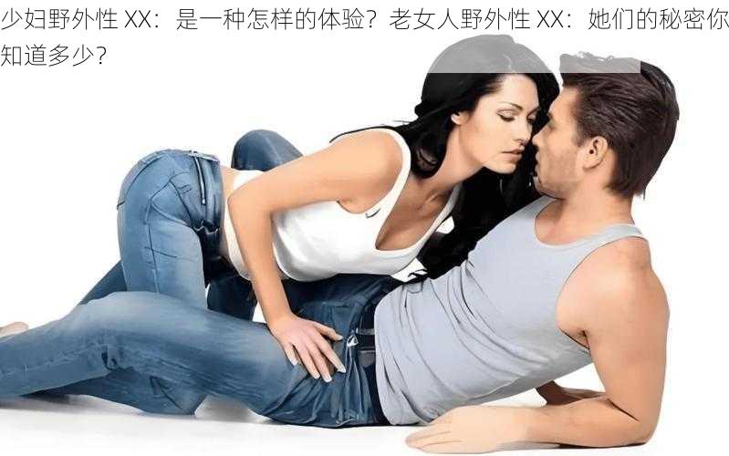 少妇野外性 XX：是一种怎样的体验？老女人野外性 XX：她们的秘密你知道多少？