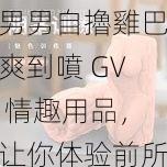 男男自擼雞巴爽到噴 GV 情趣用品，让你体验前所未有的快感