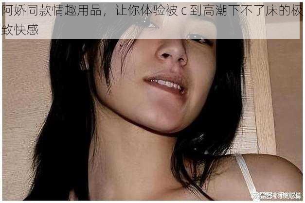 阿娇同款情趣用品，让你体验被 c 到高潮下不了床的极致快感