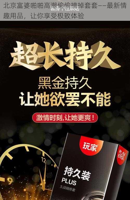 北京富婆啪啪高潮偷偷摘掉套套——最新情趣用品，让你享受极致体验