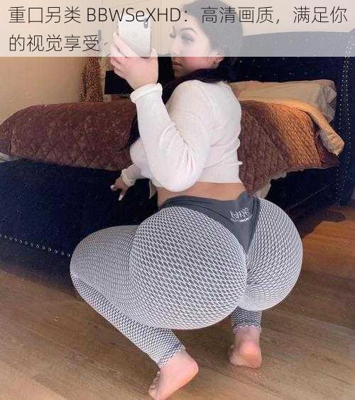 重囗另类 BBWSeXHD：高清画质，满足你的视觉享受