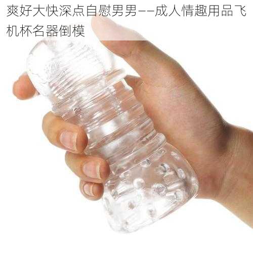 爽好大快深点自慰男男——成人情趣用品飞机杯名器倒模