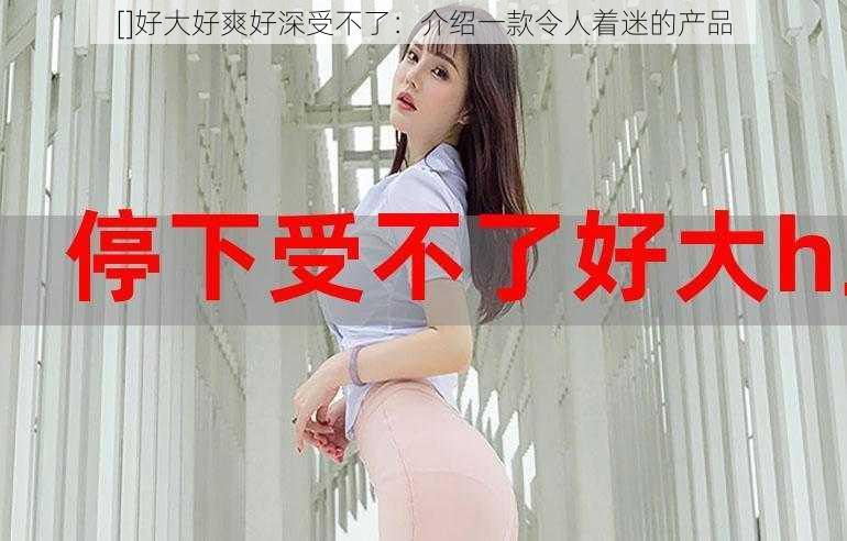 []好大好爽好深受不了：介绍一款令人着迷的产品