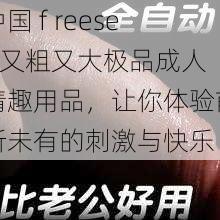 中国 f reesex 又粗又大极品成人情趣用品，让你体验前所未有的刺激与快乐