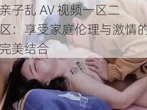 亲子乱 AV 视频一区二区：享受家庭伦理与激情的完美结合