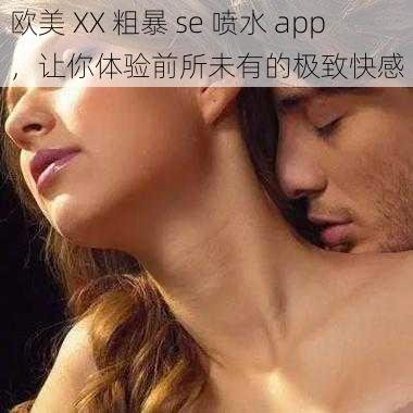 欧美 XX 粗暴 se 喷水 app，让你体验前所未有的极致快感