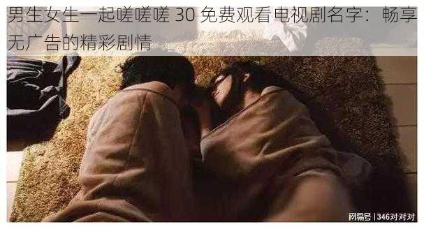 男生女生一起嗟嗟嗟 30 免费观看电视剧名字：畅享无广告的精彩剧情