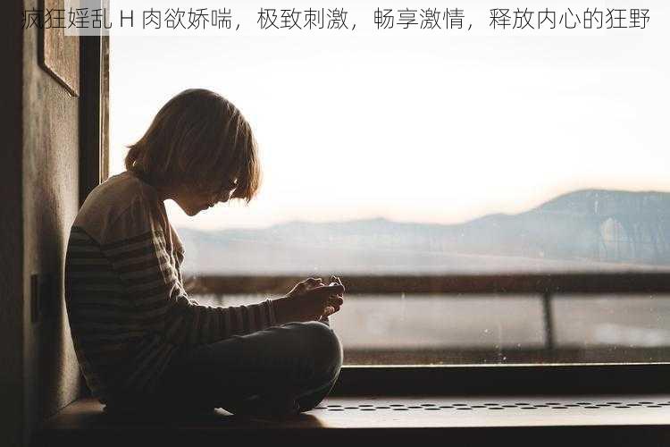 疯狂婬乱 H 肉欲娇喘，极致刺激，畅享激情，释放内心的狂野