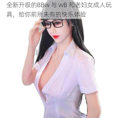 全新升级的BBw 与 wB 和老妇女成人玩具，给你前所未有的快乐体验