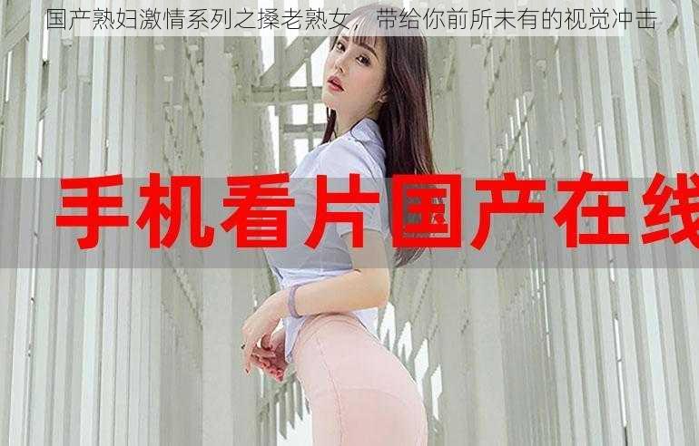 国产熟妇激情系列之搡老熟女，带给你前所未有的视觉冲击