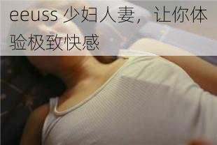 eeuss 少妇人妻，让你体验极致快感