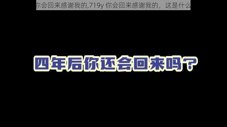 719y你会回来感谢我的,719y 你会回来感谢我的，这是什么意思？