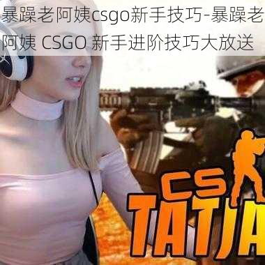 暴躁老阿姨csgo新手技巧-暴躁老阿姨 CSGO 新手进阶技巧大放送