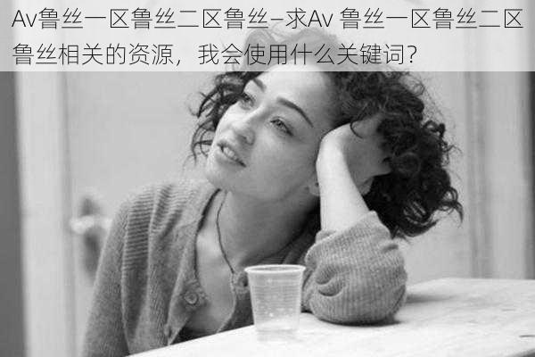 Av鲁丝一区鲁丝二区鲁丝—求Av 鲁丝一区鲁丝二区鲁丝相关的资源，我会使用什么关键词？