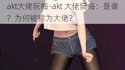 akt大佬阮梅-akt 大佬阮梅：是谁？为何被称为大佬？