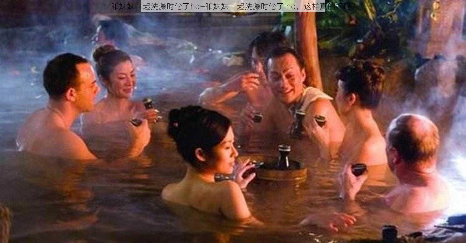 和妺妺一起洗澡时伦了hd—和妹妹一起洗澡时伦了 hd，这样真的好吗？