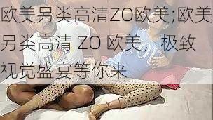 欧美另类高清ZO欧美;欧美另类高清 ZO 欧美，极致视觉盛宴等你来