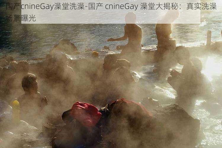 国产cnineGay澡堂洗澡-国产 cnineGay 澡堂大揭秘：真实洗澡场景曝光