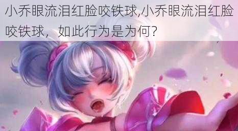 小乔眼流泪红脸咬铁球,小乔眼流泪红脸咬铁球，如此行为是为何？