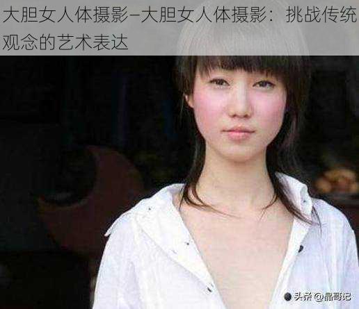 大胆女人体摄影—大胆女人体摄影：挑战传统观念的艺术表达