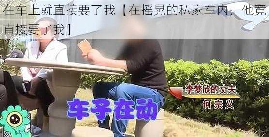 在车上就直接要了我【在摇晃的私家车内，他竟直接要了我】