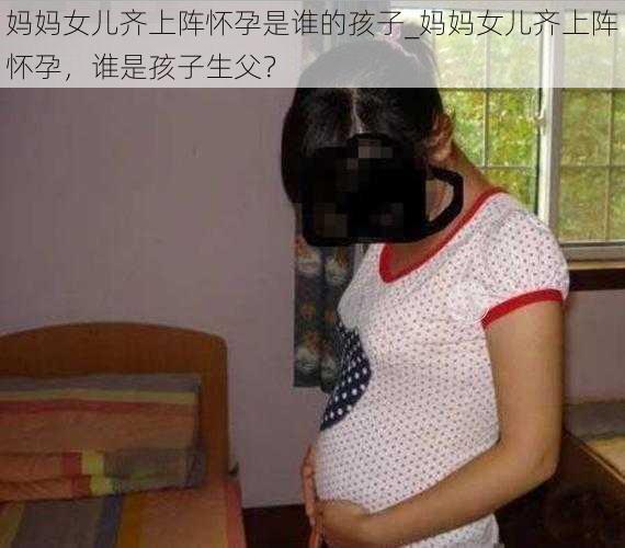 妈妈女儿齐上阵怀孕是谁的孩子_妈妈女儿齐上阵怀孕，谁是孩子生父？