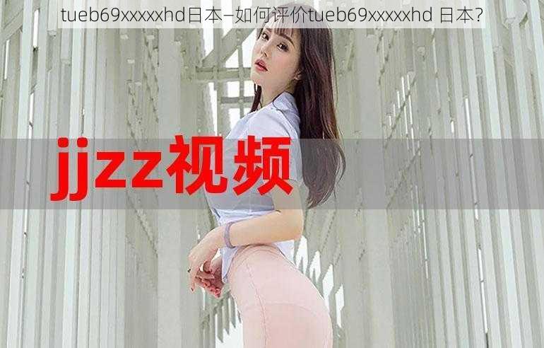 tueb69xxxxxhd日本—如何评价tueb69xxxxxhd 日本？